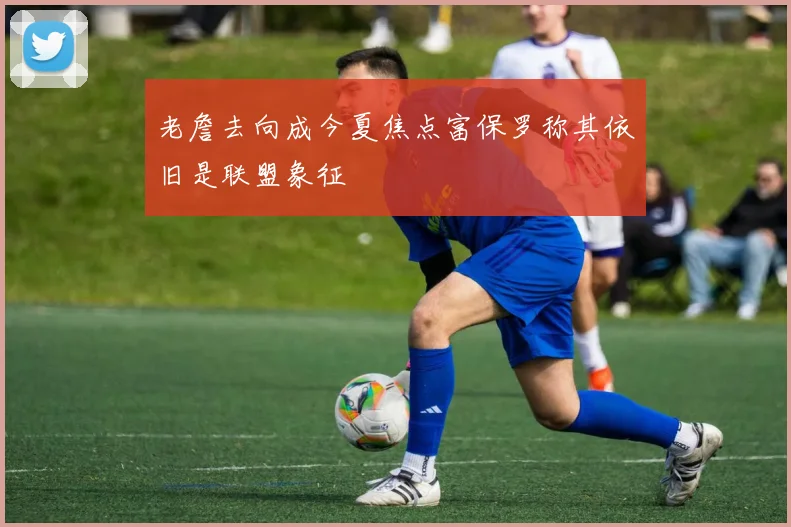 老詹去向成今夏焦点富保罗称其依旧是联盟象征