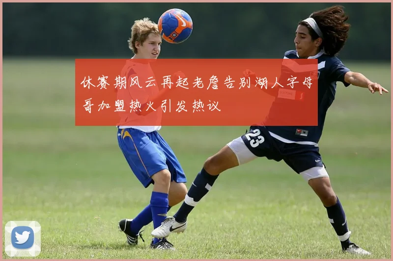 休赛期风云再起老詹告别湖人字母哥加盟热火引发热议
