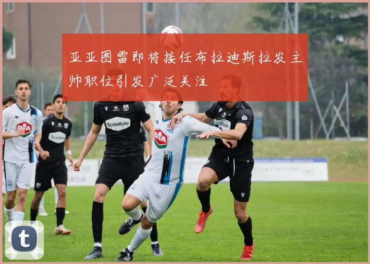 亚亚图雷即将接任布拉迪斯拉发主帅职位引发广泛关注
