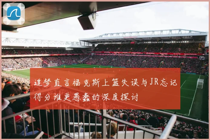 追梦直言福克斯上篮失误与JR忘记得分谁更愚蠢的深度探讨