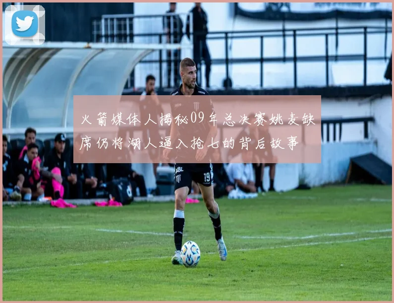 火箭媒体人揭秘09年总决赛姚麦缺席仍将湖人逼入抢七的背后故事