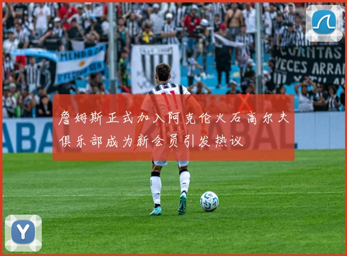 詹姆斯正式加入阿克伦火石高尔夫俱乐部成为新会员引发热议
