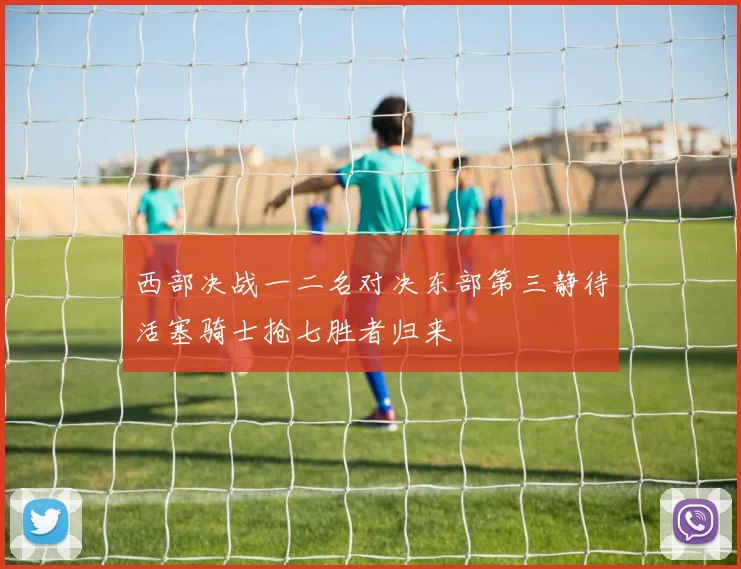 西部决战一二名对决东部第三静待活塞骑士抢七胜者归来