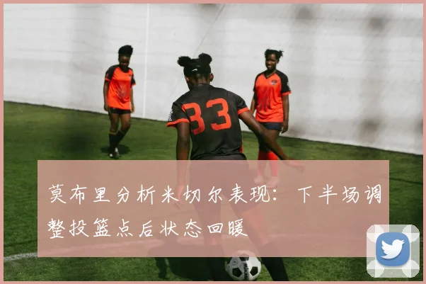 莫布里分析米切尔表现：下半场调整投篮点后状态回暖