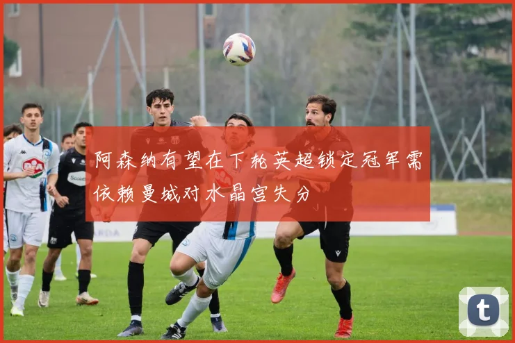 阿森纳有望在下轮英超锁定冠军需依赖曼城对水晶宫失分