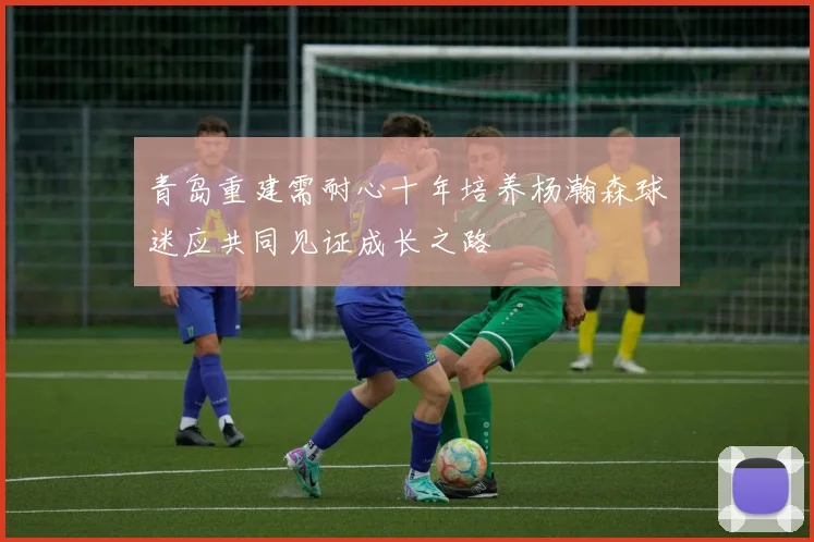 青岛重建需耐心十年培养杨瀚森球迷应共同见证成长之路