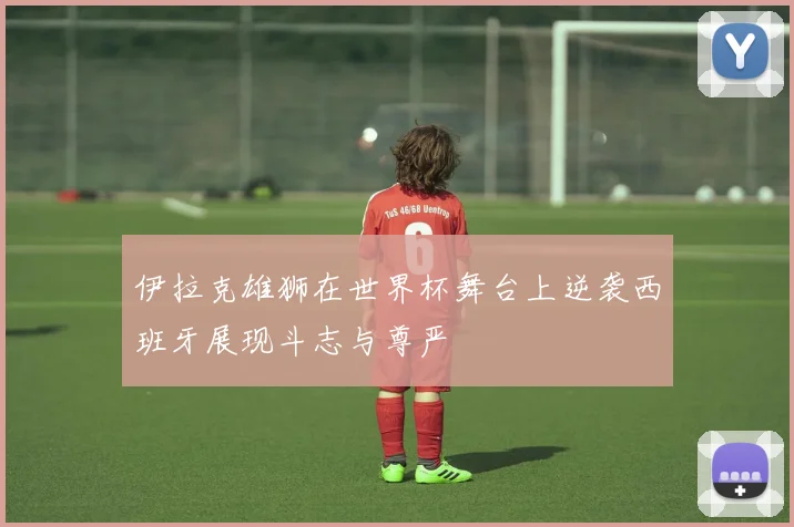 伊拉克雄狮在世界杯舞台上逆袭西班牙展现斗志与尊严