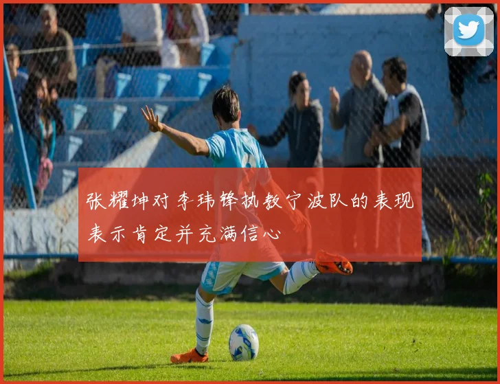 张耀坤对李玮锋执教宁波队的表现表示肯定并充满信心