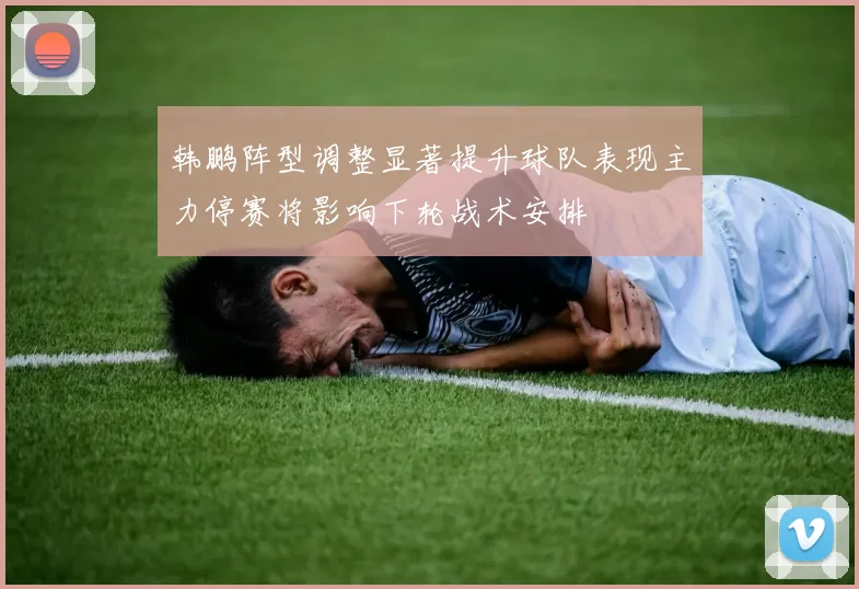 韩鹏阵型调整显著提升球队表现主力停赛将影响下轮战术安排